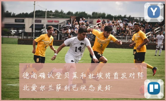 德尚确认登贝莱和杜埃将首发对阵北爱尔兰萨利巴状态良好